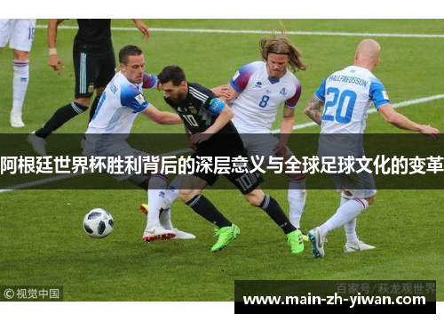阿根廷世界杯胜利背后的深层意义与全球足球文化的变革